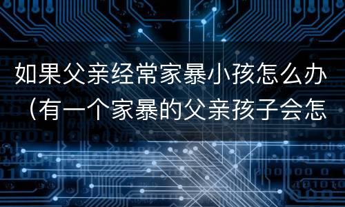 如果父亲经常家暴小孩怎么办（有一个家暴的父亲孩子会怎么样）