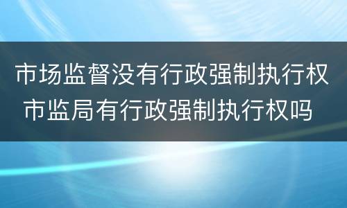 市场监督没有行政强制执行权 市监局有行政强制执行权吗
