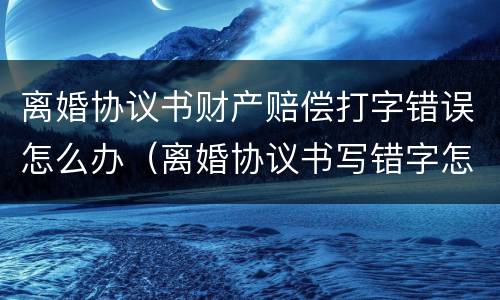 离婚协议书财产赔偿打字错误怎么办（离婚协议书写错字怎么办?）