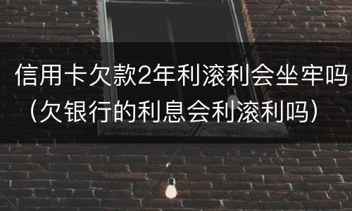 信用卡欠款2年利滚利会坐牢吗（欠银行的利息会利滚利吗）