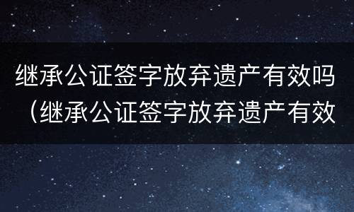 继承公证签字放弃遗产有效吗（继承公证签字放弃遗产有效吗要多久）