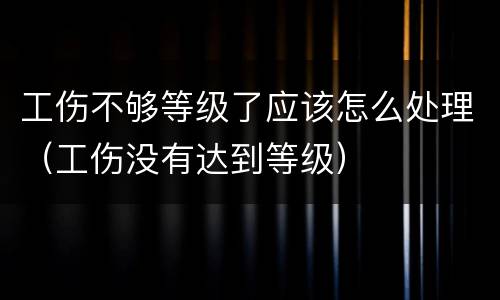 工伤不够等级了应该怎么处理（工伤没有达到等级）