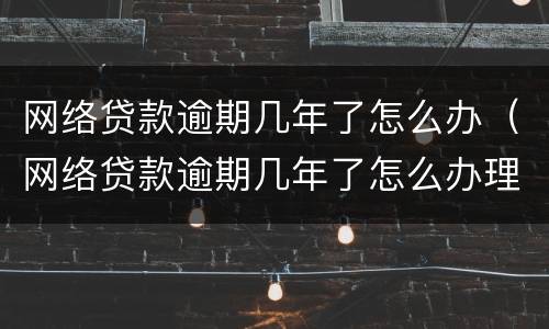 网络贷款逾期几年了怎么办（网络贷款逾期几年了怎么办理）