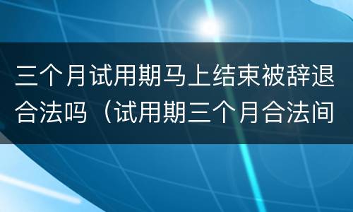 三个月试用期马上结束被辞退合法吗（试用期三个月合法间可以被辞退吗）