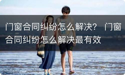 门窗合同纠纷怎么解决？ 门窗合同纠纷怎么解决最有效