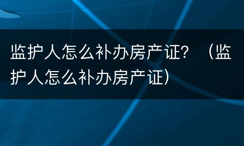 监护人怎么补办房产证？（监护人怎么补办房产证）