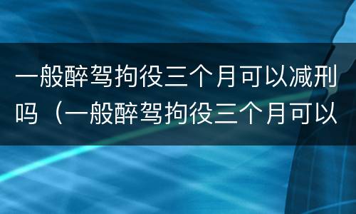 一般醉驾拘役三个月可以减刑吗（一般醉驾拘役三个月可以减刑吗）