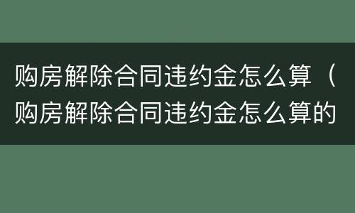 购房解除合同违约金怎么算（购房解除合同违约金怎么算的）