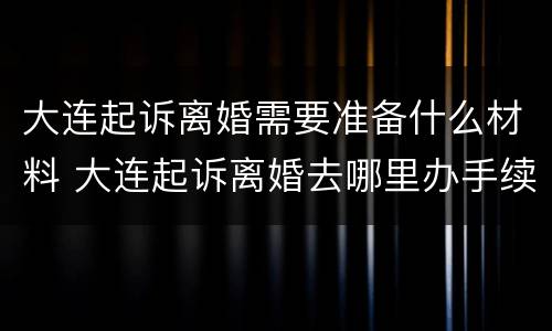 大连起诉离婚需要准备什么材料 大连起诉离婚去哪里办手续