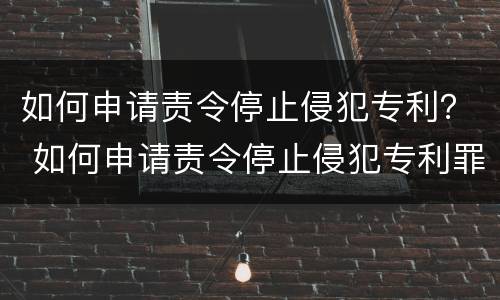 如何申请责令停止侵犯专利？ 如何申请责令停止侵犯专利罪