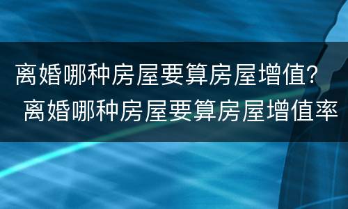 离婚哪种房屋要算房屋增值？ 离婚哪种房屋要算房屋增值率