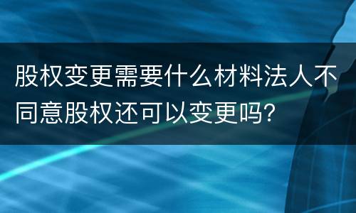 股权变更需要什么材料法人不同意股权还可以变更吗？