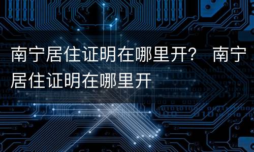 南宁居住证明在哪里开？ 南宁居住证明在哪里开