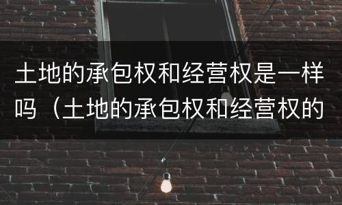 土地的承包权和经营权是一样吗（土地的承包权和经营权的区别）