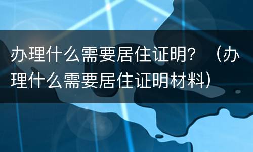 办理什么需要居住证明？（办理什么需要居住证明材料）