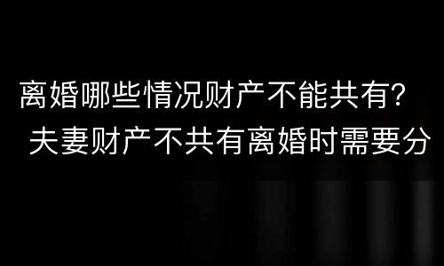 离婚哪些情况财产不能共有？ 夫妻财产不共有离婚时需要分财产吗