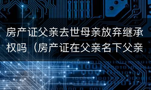房产证父亲去世母亲放弃继承权吗（房产证在父亲名下父亲过世母亲在世怎样过到自己名下）