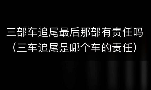 三部车追尾最后那部有责任吗（三车追尾是哪个车的责任）