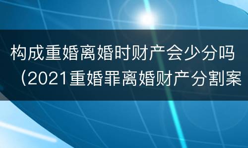 构成重婚离婚时财产会少分吗（2021重婚罪离婚财产分割案例）