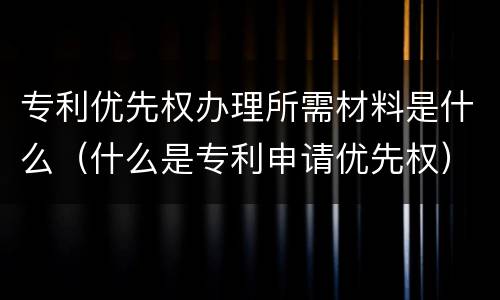 专利优先权办理所需材料是什么（什么是专利申请优先权）