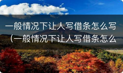 一般情况下让人写借条怎么写（一般情况下让人写借条怎么写呢）