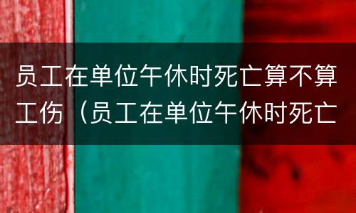 员工在单位午休时死亡算不算工伤（员工在单位午休时死亡算不算工伤保险）
