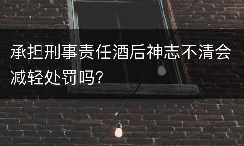 承担刑事责任酒后神志不清会减轻处罚吗？