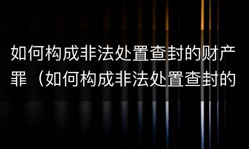 如何构成非法处置查封的财产罪（如何构成非法处置查封的财产罪案件）