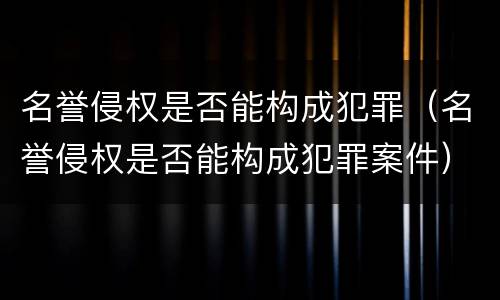 名誉侵权是否能构成犯罪（名誉侵权是否能构成犯罪案件）