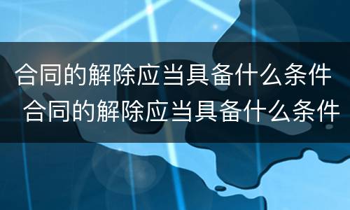 合同的解除应当具备什么条件 合同的解除应当具备什么条件才能解除