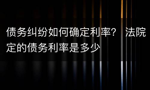 债务纠纷如何确定利率？ 法院定的债务利率是多少