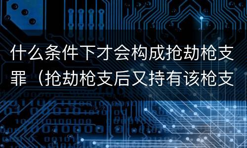 什么条件下才会构成抢劫枪支罪（抢劫枪支后又持有该枪支怎么定罪）