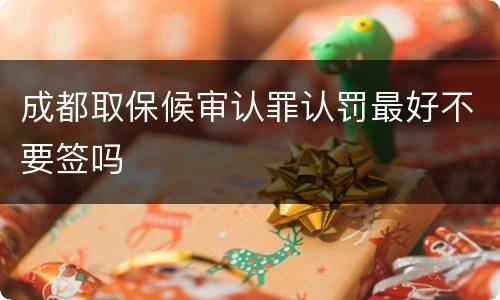 成都取保候审认罪认罚最好不要签吗