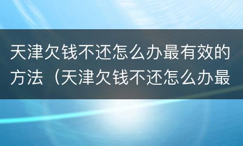 天津欠钱不还怎么办最有效的方法（天津欠钱不还怎么办最有效的方法是什么?）