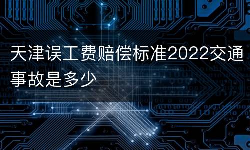 天津误工费赔偿标准2022交通事故是多少