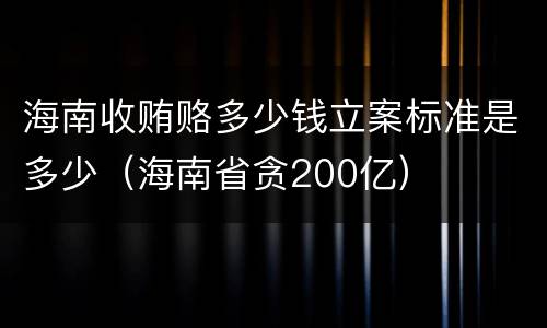 海南收贿赂多少钱立案标准是多少（海南省贪200亿）