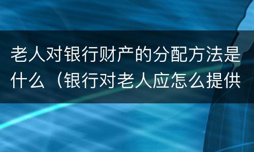 老人对银行财产的分配方法是什么（银行对老人应怎么提供特色服务）