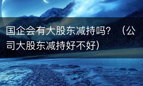 国企会有大股东减持吗？（公司大股东减持好不好）