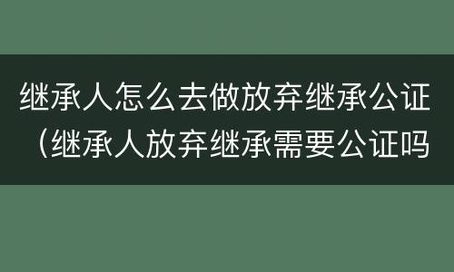 继承人怎么去做放弃继承公证（继承人放弃继承需要公证吗）