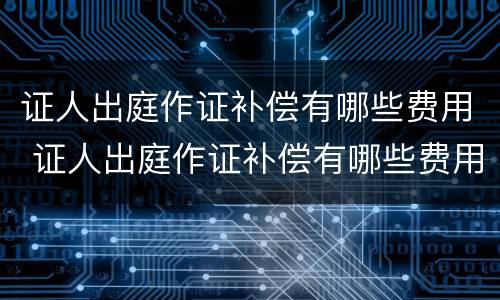 证人出庭作证补偿有哪些费用 证人出庭作证补偿有哪些费用和流程
