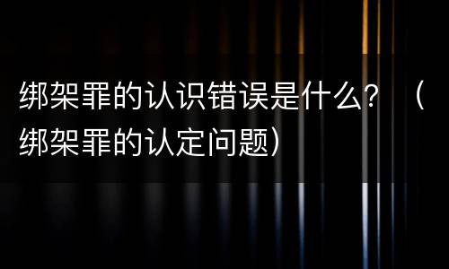 绑架罪的认识错误是什么？（绑架罪的认定问题）