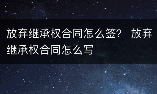 放弃继承权合同怎么签？ 放弃继承权合同怎么写