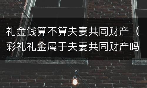 礼金钱算不算夫妻共同财产（彩礼礼金属于夫妻共同财产吗）