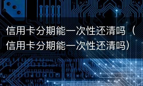 信用卡分期能一次性还清吗（信用卡分期能一次性还清吗）