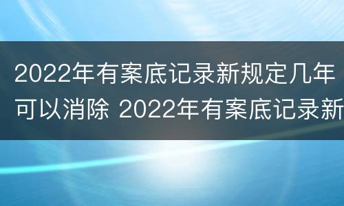 2022年有案底记录新规定几年可以消除 2022年有案底记录新规定几年可以消除