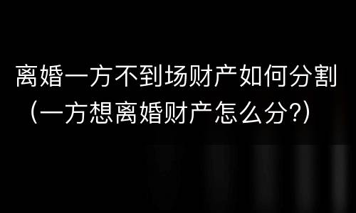 离婚一方不到场财产如何分割（一方想离婚财产怎么分?）