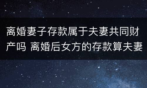 离婚妻子存款属于夫妻共同财产吗 离婚后女方的存款算夫妻共有财产吗?