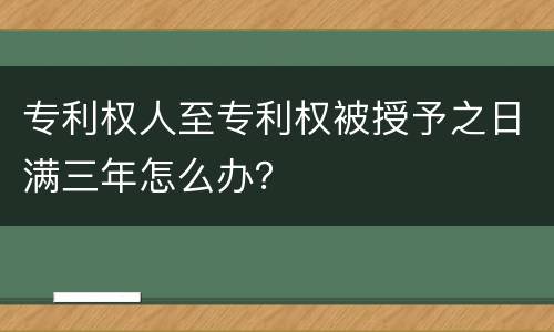 专利权人至专利权被授予之日满三年怎么办？