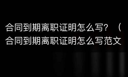 合同到期离职证明怎么写？（合同到期离职证明怎么写范文）