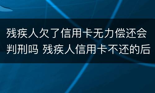 残疾人欠了信用卡无力偿还会判刑吗 残疾人信用卡不还的后果